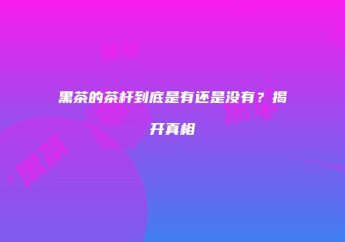 黑茶的茶杆到底是有还是没有？揭开真相