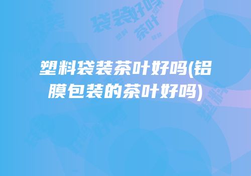 塑料袋装茶叶好吗(铝膜包装的茶叶好吗)