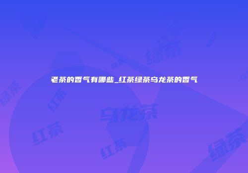 老茶的香气有哪些_红茶绿茶乌龙茶的香气
