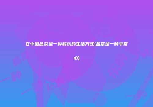 在中国品茶是一种和乐的生活方式(品茶是一种平常心)