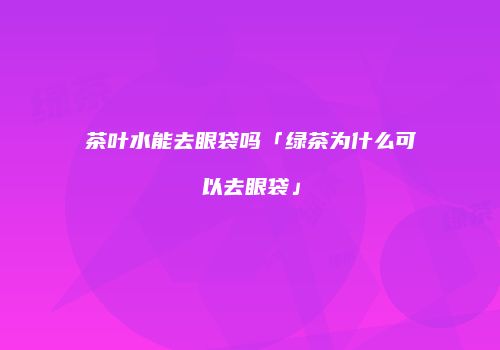 茶叶水能去眼袋吗「绿茶为什么可以去眼袋」