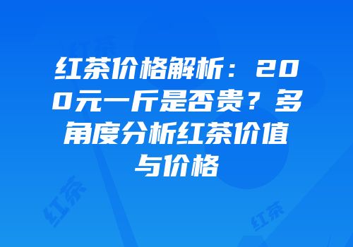 红茶价格解析：200元一斤是否贵？多角度分析红茶价值与价格