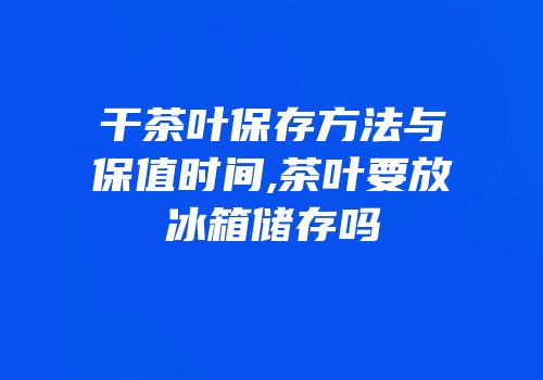 干茶叶保存方法与保值时间,茶叶要放冰箱储存吗