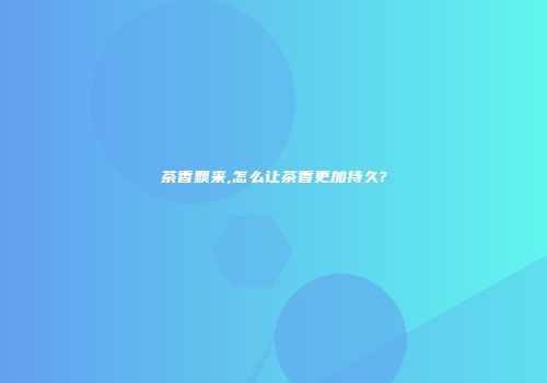 茶香飘来,怎么让茶香更加持久?