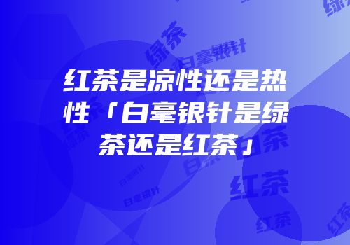 红茶是凉性还是热性「白毫银针是绿茶还是红茶」