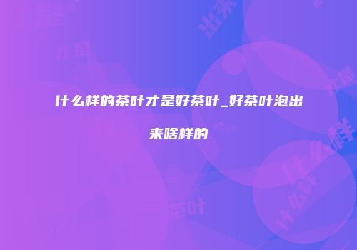 什么样的茶叶才是好茶叶_好茶叶泡出来啥样的