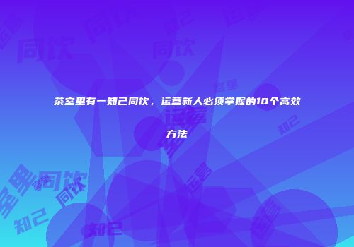 茶室里有一知己同饮，运营新人必须掌握的10个高效方法