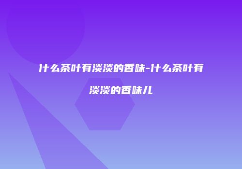 什么茶叶有淡淡的香味-什么茶叶有淡淡的香味儿