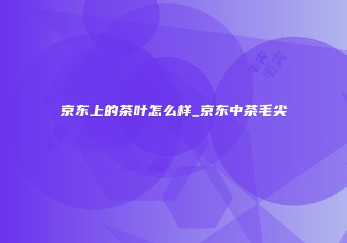京东上的茶叶怎么样_京东中茶毛尖