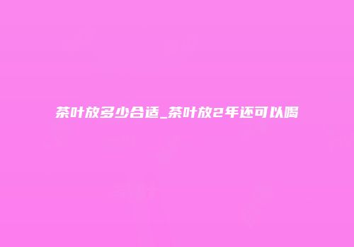 茶叶放多少合适_茶叶放2年还可以喝