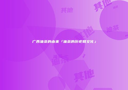 广西油茶的由来「油茶的历史和文化」