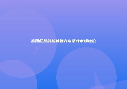 富硒红茶的独特魅力与茶叶市场地位
