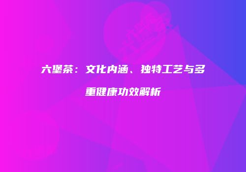 六堡茶：文化内涵、独特工艺与多重健康功效解析