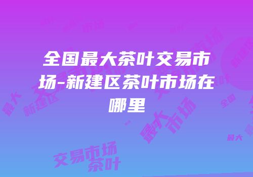 全国最大茶叶交易市场-新建区茶叶市场在哪里