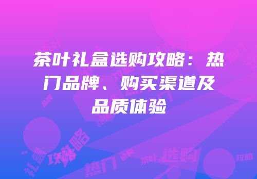 茶叶礼盒选购攻略：热门品牌、购买渠道及品质体验