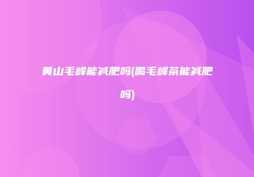 黄山毛峰能减肥吗(喝毛峰茶能减肥吗)