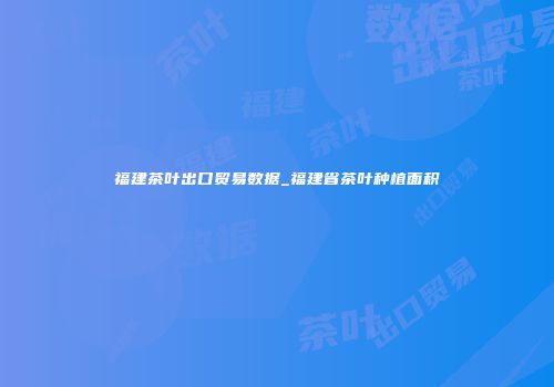 福建茶叶出口贸易数据_福建省茶叶种植面积