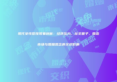 现代女性愁嫁现象剖析：经济压力、社交圈子、婚恋市场与婚姻观念的交织影响