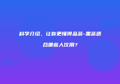 科学介绍，让你更懂得品茶-黑茶适合哪些人饮用？