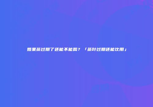 如果茶过期了还能不能喝？「茶叶过期还能饮用」