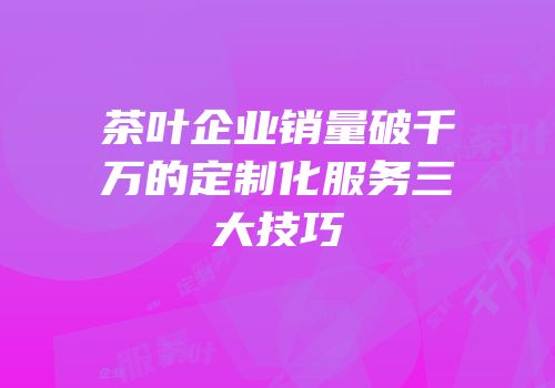 茶叶企业销量破千万的定制化服务三大技巧