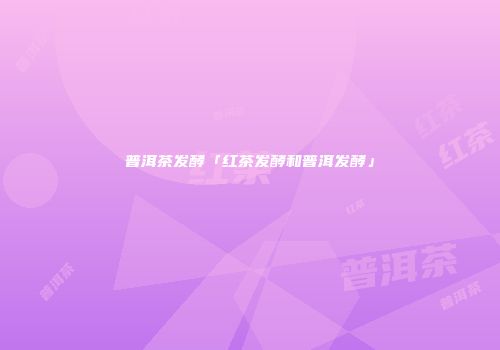 普洱茶发酵「红茶发酵和普洱发酵」