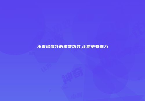 小青橘茶叶的神奇功效,让你更有魅力