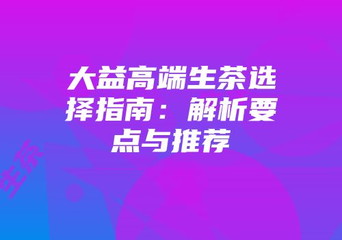 大益高端生茶选择指南：解析要点与推荐