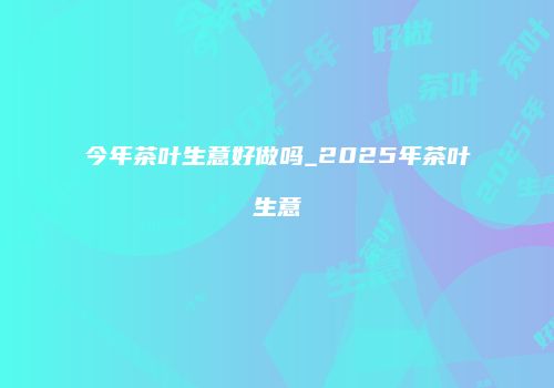今年茶叶生意好做吗_2025年茶叶生意