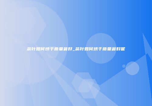 茶叶如何烘干质量最好_茶叶如何烘干质量最好呢