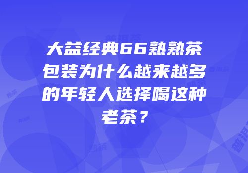 大益经典66熟熟茶包装为什么越来越多的年轻人选择喝这种老茶？
