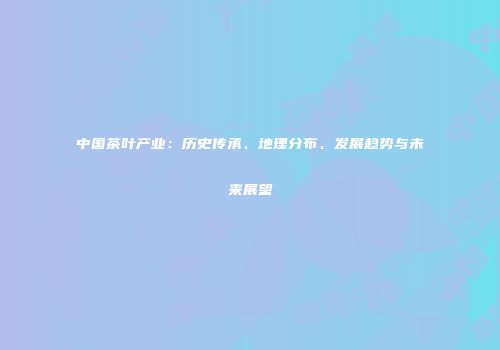 中国茶叶产业：历史传承、地理分布、发展趋势与未来展望