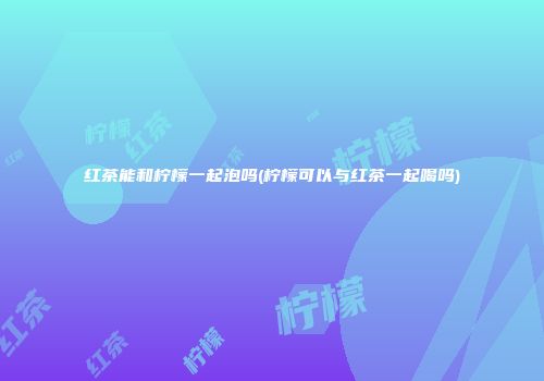 红茶能和柠檬一起泡吗(柠檬可以与红茶一起喝吗)