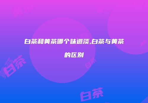 白茶和黄茶哪个味道淡,白茶与黄茶的区别