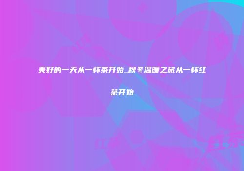 美好的一天从一杯茶开始_秋冬温暖之旅从一杯红茶开始