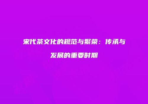 宋代茶文化的规范与繁荣：传承与发展的重要时期