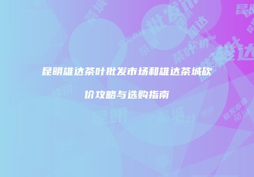 昆明雄达茶叶批发市场和雄达茶城砍价攻略与选购指南