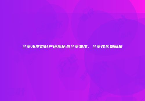 兰亭小序茶叶产地揭秘与兰亭集序、兰亭序区别解析