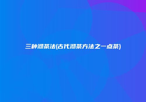 三种沏茶法(古代沏茶方法之一点茶)