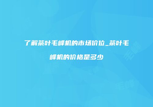 了解茶叶毛峰机的市场价位_茶叶毛峰机的价格是多少