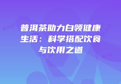 普洱茶助力白领健康生活：科学搭配饮食与饮用之道