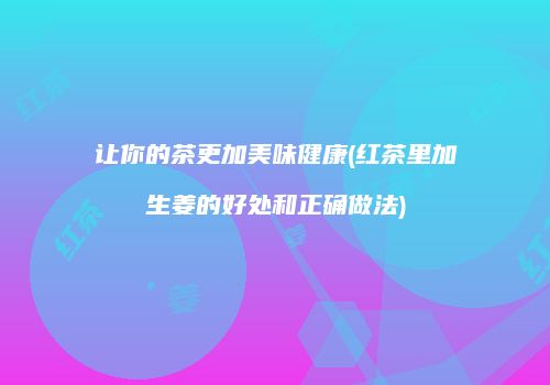 让你的茶更加美味健康(红茶里加生姜的好处和正确做法)