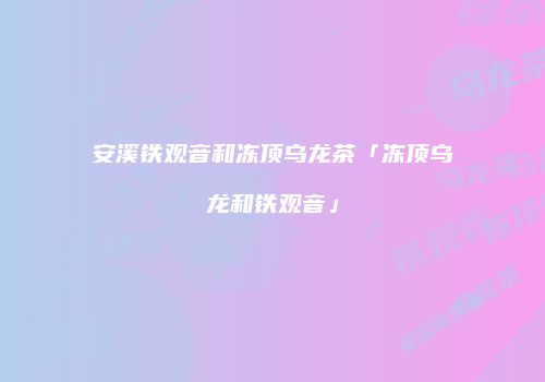 安溪铁观音和冻顶乌龙茶「冻顶乌龙和铁观音」