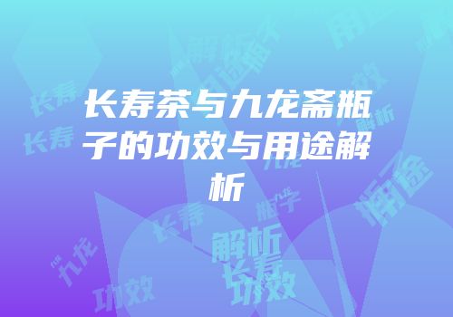 长寿茶与九龙斋瓶子的功效与用途解析