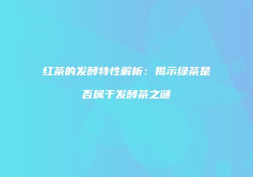 红茶的发酵特性解析：揭示绿茶是否属于发酵茶之谜