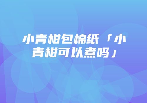 小青柑包棉纸「小青柑可以煮吗」