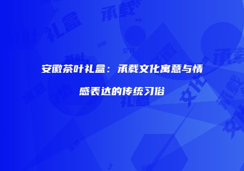 安徽茶叶礼盒：承载文化寓意与情感表达的传统习俗