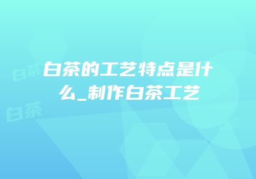 白茶的工艺特点是什么_制作白茶工艺