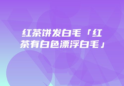 红茶饼发白毛「红茶有白色漂浮白毛」