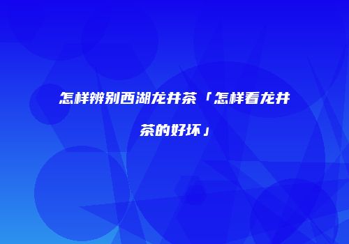 怎样辨别西湖龙井茶「怎样看龙井茶的好坏」